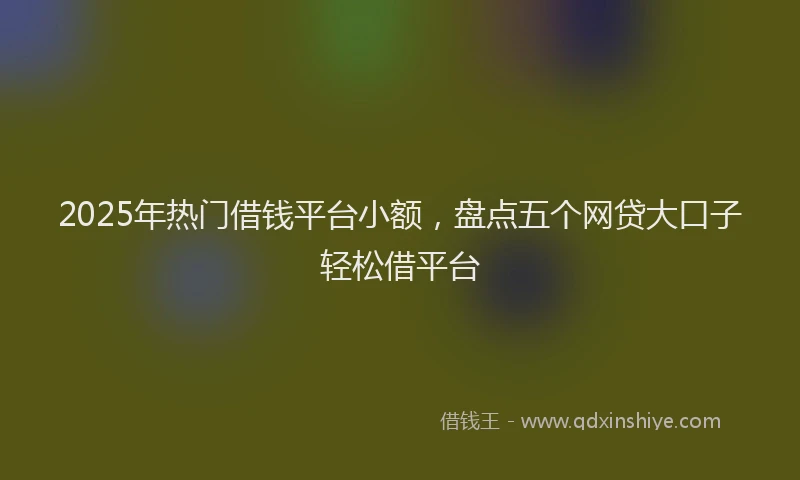 2025年热门借钱平台小额，盘点五个网贷大口子轻松借平台