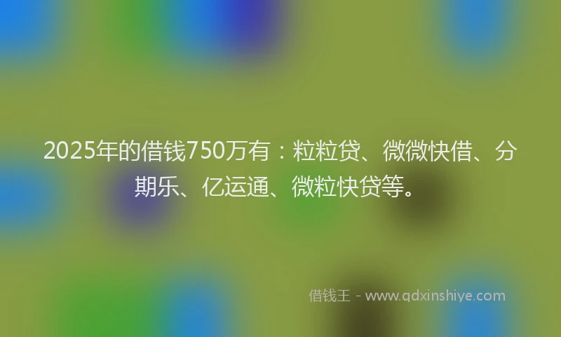 2025年的借钱750万有：粒粒贷、微微快借、分期乐、亿运通、微粒快贷等。