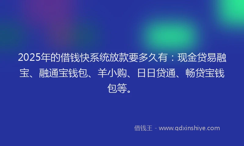 2025年的借钱快系统放款要多久有：现金贷易融宝、融通宝钱包、羊小购、日日贷通、畅贷宝钱包等。