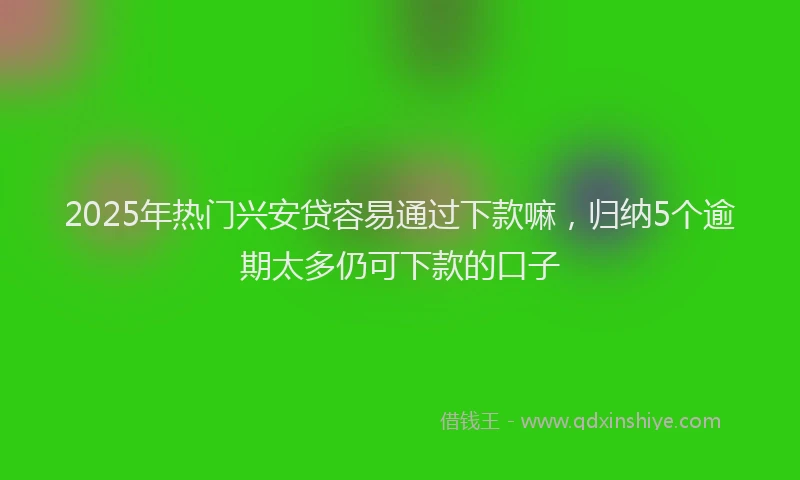 2025年热门兴安贷容易通过下款嘛，归纳5个逾期太多仍可下款的口子