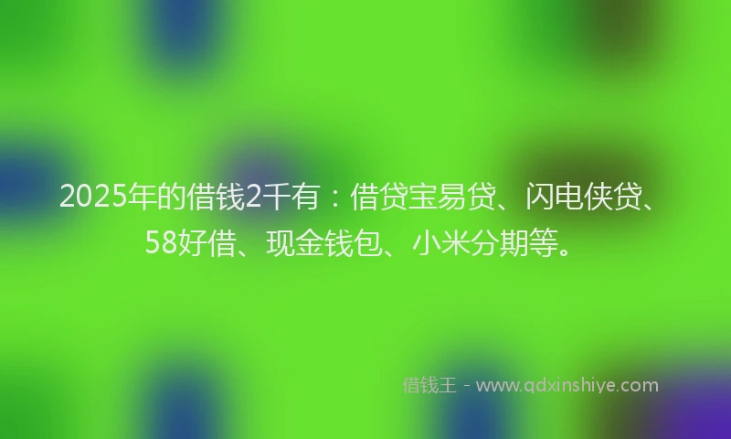 2025年的借钱2千有：借贷宝易贷、闪电侠贷、58好借、现金钱包、小米分期等。
