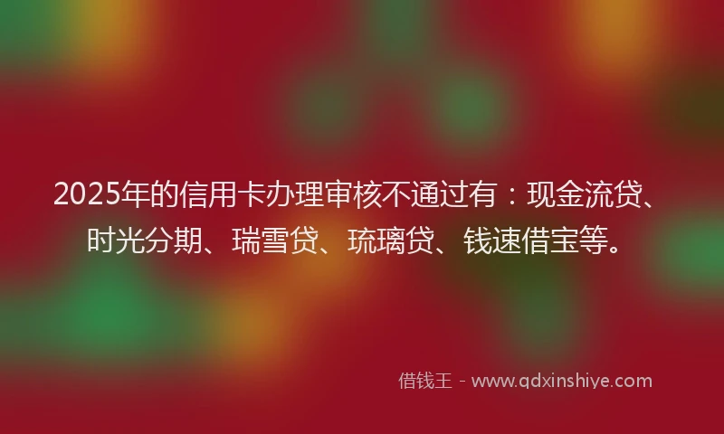 2025年的信用卡办理审核不通过有：现金流贷、时光分期、瑞雪贷、琉璃贷、钱速借宝等。