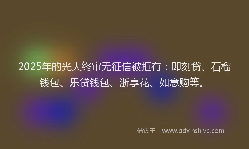 2025年的光大终审无征信被拒有：即刻贷、石榴钱包、乐贷钱包、浙享花、如意购等。