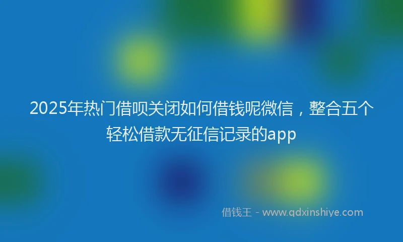 2025年热门借呗关闭如何借钱呢微信，整合五个轻松借款无征信记录的app