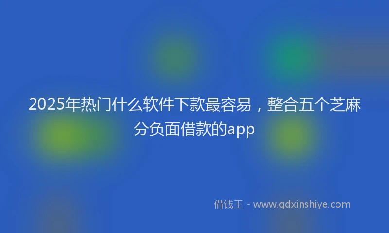 2025年热门什么软件下款最容易，整合五个芝麻分负面借款的app