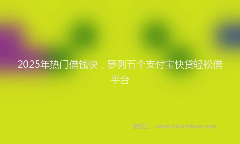 2025年热门借钱快，罗列五个支付宝快贷轻松借平台