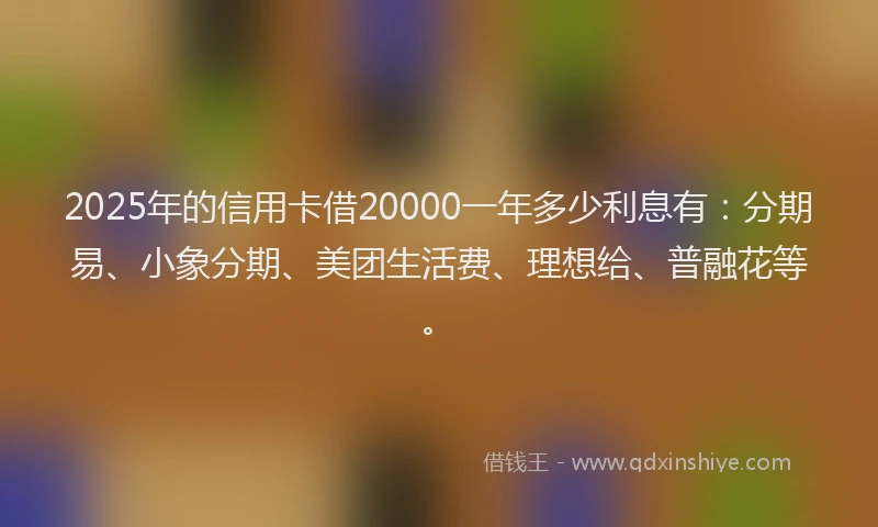 2025年的信用卡借20000一年多少利息有：分期易、小象分期、美团生活费、理想给、普融花等。