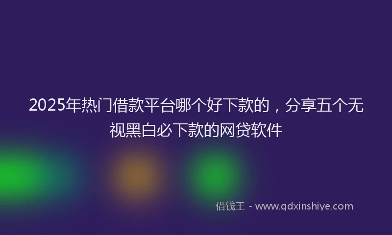 2025年热门借款平台哪个好下款的，分享五个无视黑白必下款的网贷软件