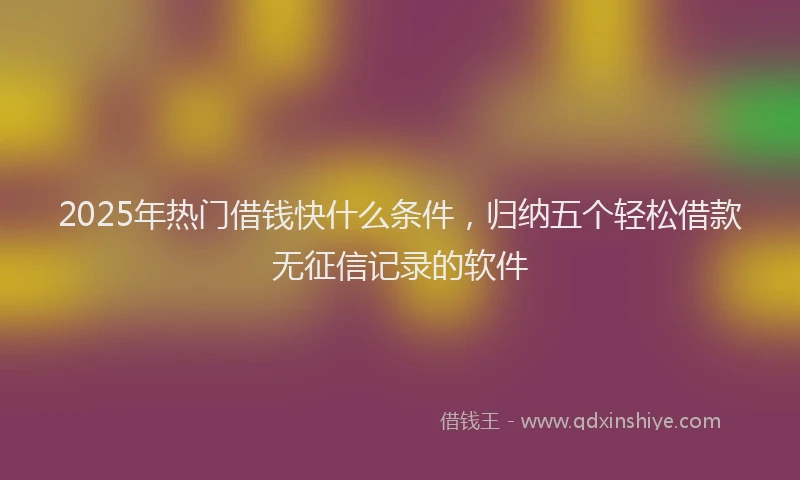 2025年热门借钱快什么条件，归纳五个轻松借款无征信记录的软件