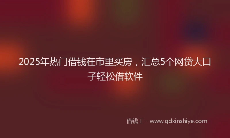 2025年热门借钱在市里买房，汇总5个网贷大口子轻松借软件
