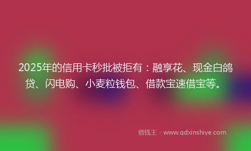 2025年的信用卡秒批被拒有：融享花、现金白鸽贷、闪电购、小麦粒钱包、借款宝速借宝等。