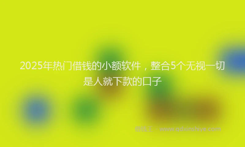 2025年热门借钱的小额软件，整合5个无视一切是人就下款的口子