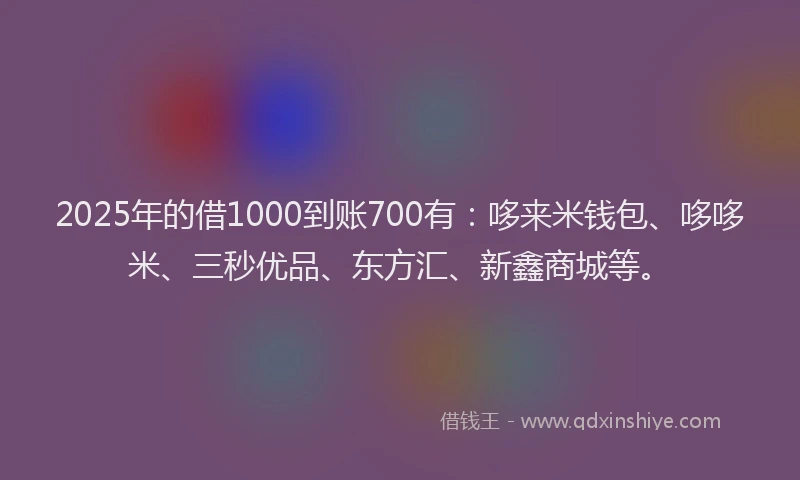2025年的借1000到账700有：哆来米钱包、哆哆米、三秒优品、东方汇、新鑫商城等。