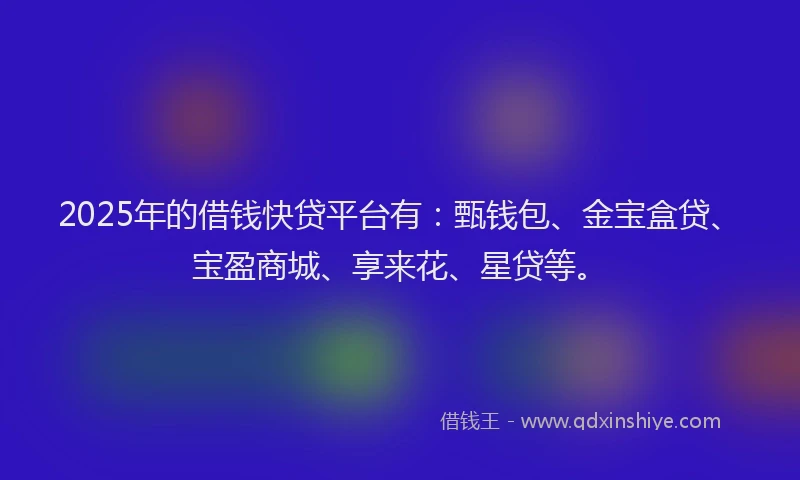 2025年的借钱快贷平台有：甄钱包、金宝盒贷、宝盈商城、享来花、星贷等。