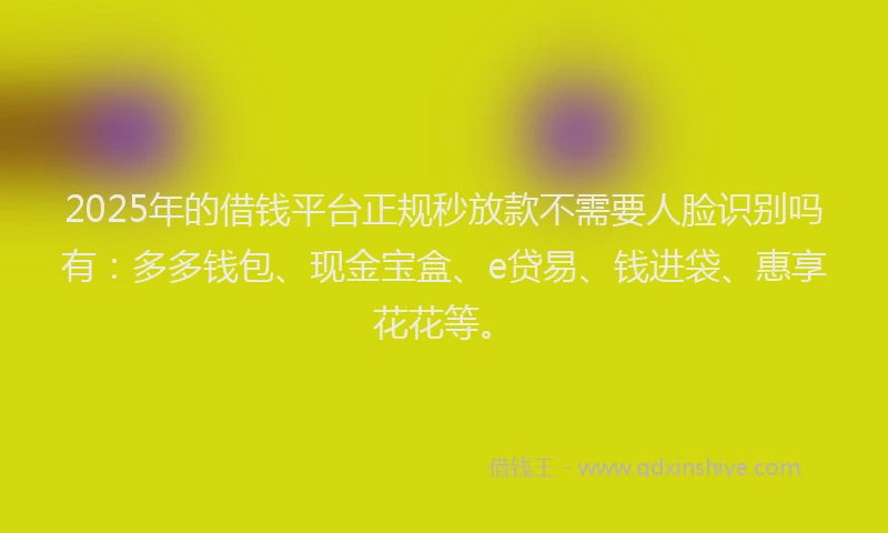2025年的借钱平台正规秒放款不需要人脸识别吗有：多多钱包、现金宝盒、e贷易、钱进袋、惠享花花等。