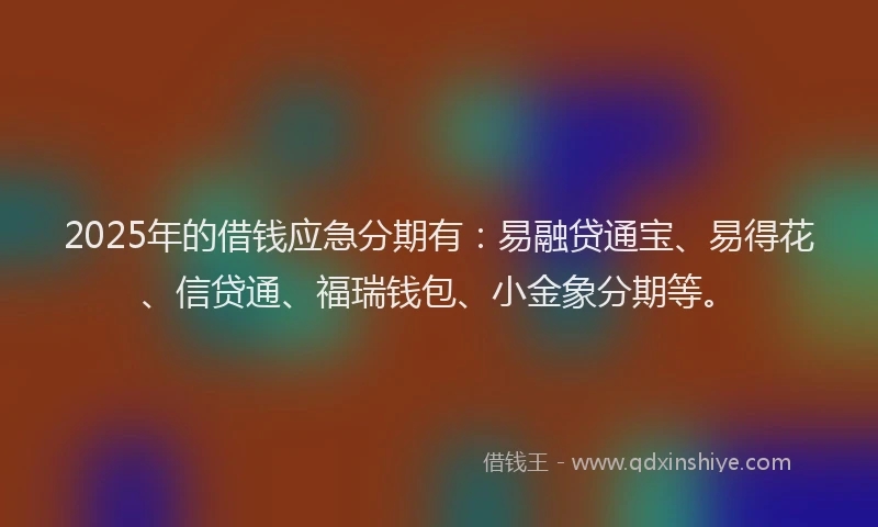 2025年的借钱应急分期有：易融贷通宝、易得花、信贷通、福瑞钱包、小金象分期等。