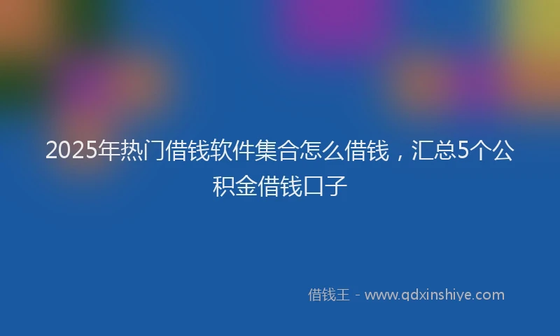 2025年热门借钱软件集合怎么借钱，汇总5个公积金借钱口子