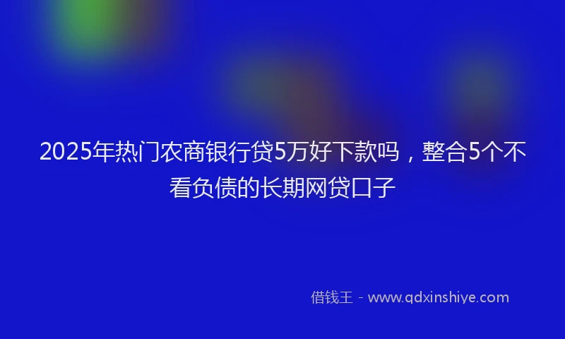 2025年热门农商银行贷5万好下款吗，整合5个不看负债的长期网贷口子