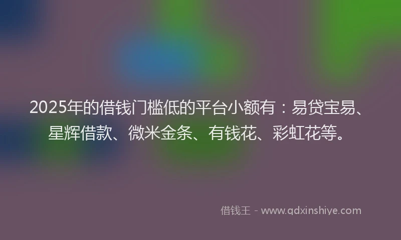 2025年的借钱门槛低的平台小额有：易贷宝易、星辉借款、微米金条、有钱花、彩虹花等。