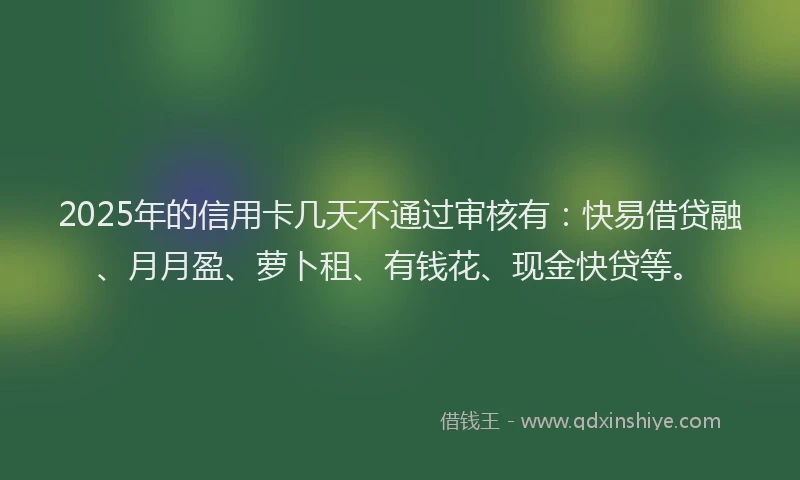 2025年的信用卡几天不通过审核有：快易借贷融、月月盈、萝卜租、有钱花、现金快贷等。