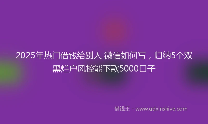 2025年热门借钱给别人 微信如何写，归纳5个双黑烂户风控能下款5000口子