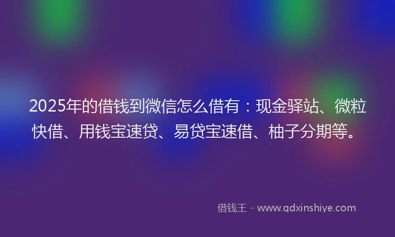 2025年的借钱到微信怎么借有：现金驿站、微粒快借、用钱宝速贷、易贷宝速借、柚子分期等。