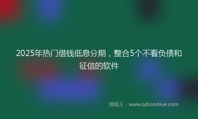 2025年热门借钱低息分期，整合5个不看负债和征信的软件