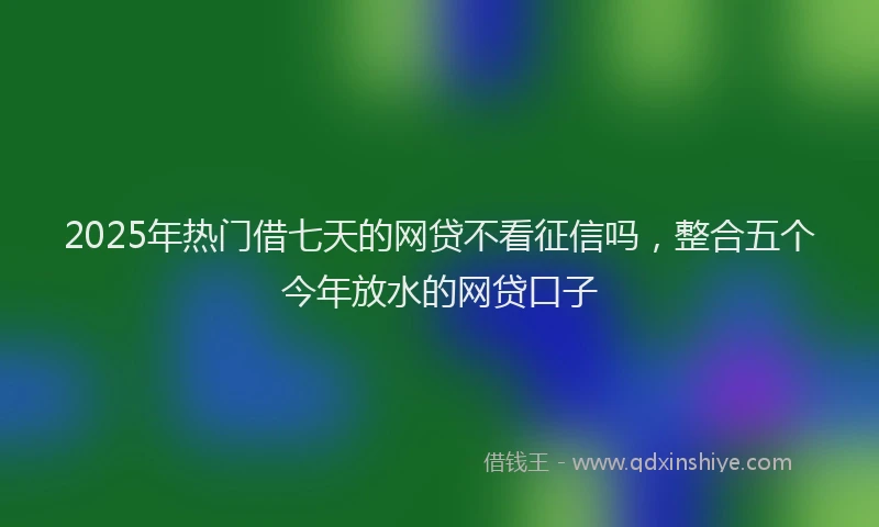 2025年热门借七天的网贷不看征信吗，整合五个今年放水的网贷口子