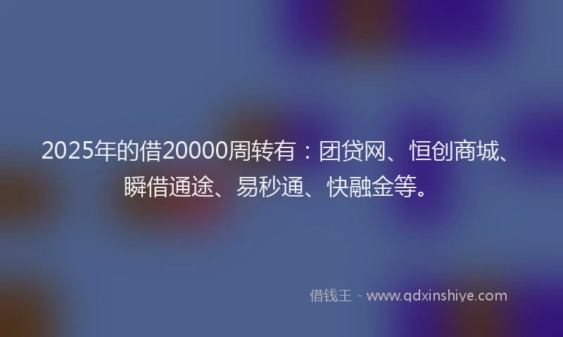 2025年的借20000周转有：团贷网、恒创商城、瞬借通途、易秒通、快融金等。
