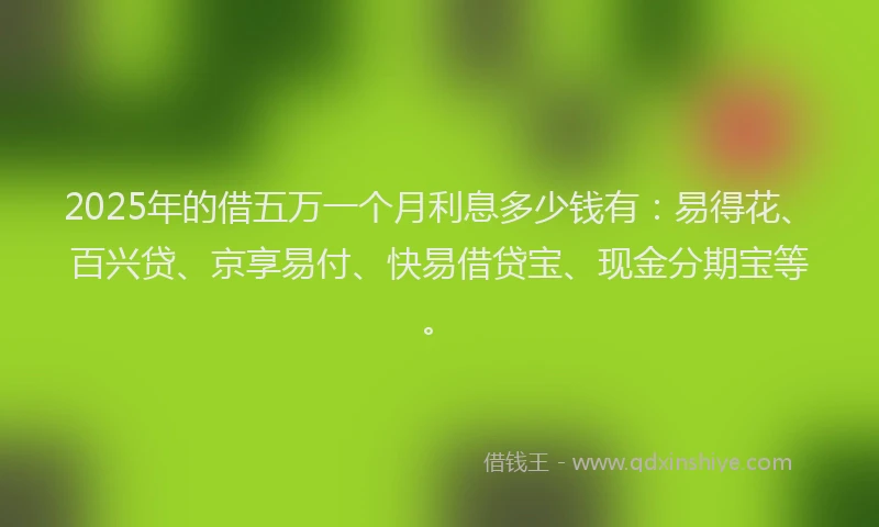 2025年的借五万一个月利息多少钱有：易得花、百兴贷、京享易付、快易借贷宝、现金分期宝等。
