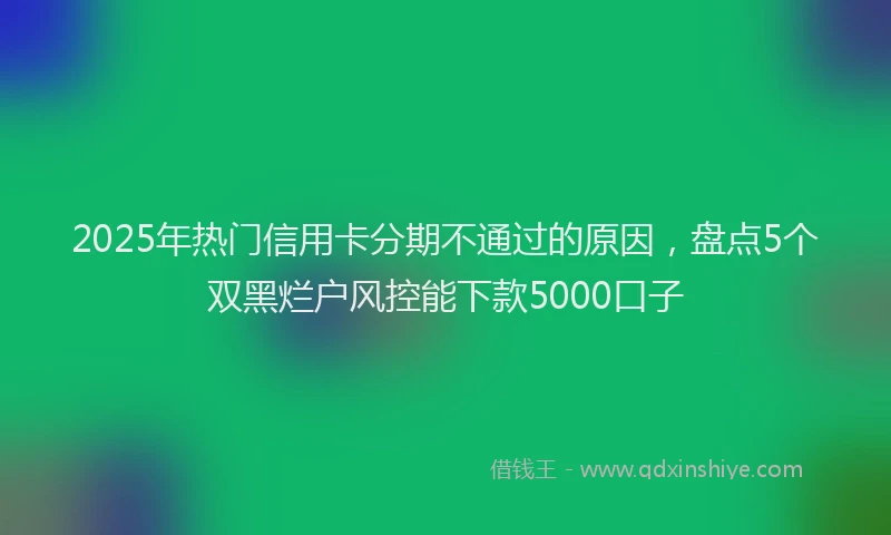 2025年热门信用卡分期不通过的原因，盘点5个双黑烂户风控能下款5000口子