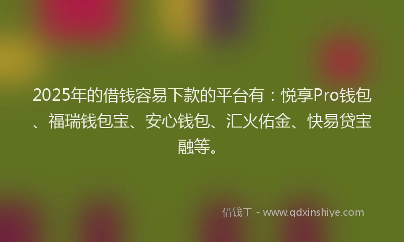 2025年的借钱容易下款的平台有：悦享Pro钱包、福瑞钱包宝、安心钱包、汇火佑金、快易贷宝融等。
