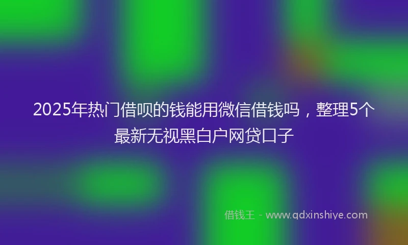 2025年热门借呗的钱能用微信借钱吗，整理5个最新无视黑白户网贷口子