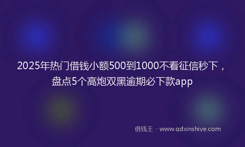 2025年热门借钱小额500到1000不看征信秒下，盘点5个高炮双黑逾期必下款app