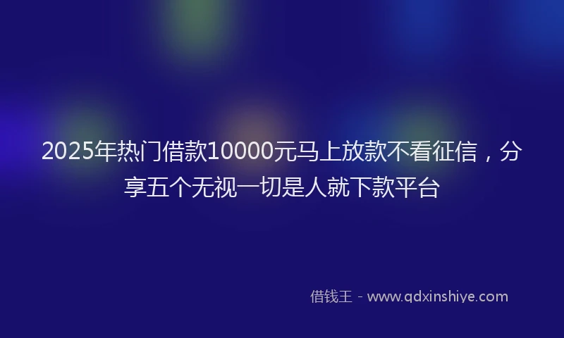 2025年热门借款10000元马上放款不看征信，分享五个无视一切是人就下款平台
