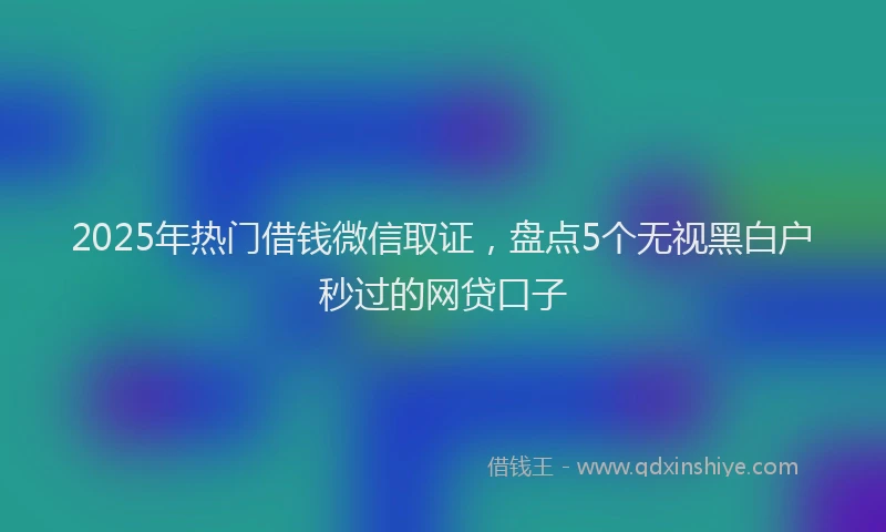 2025年热门借钱微信取证，盘点5个无视黑白户秒过的网贷口子