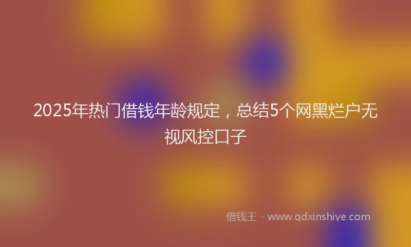 2025年热门借钱年龄规定，总结5个网黑烂户无视风控口子