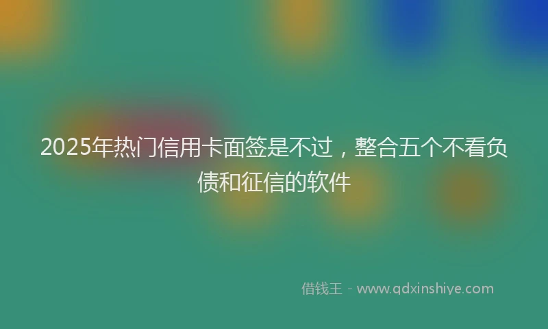 2025年热门信用卡面签是不过，整合五个不看负债和征信的软件