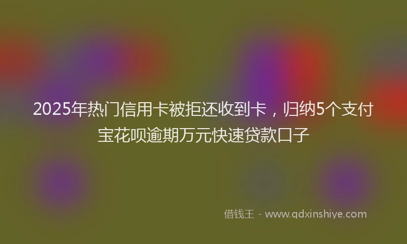 2025年热门信用卡被拒还收到卡，归纳5个支付宝花呗逾期万元快速贷款口子