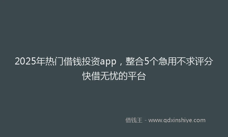 2025年热门借钱投资app，整合5个急用不求评分快借无忧的平台