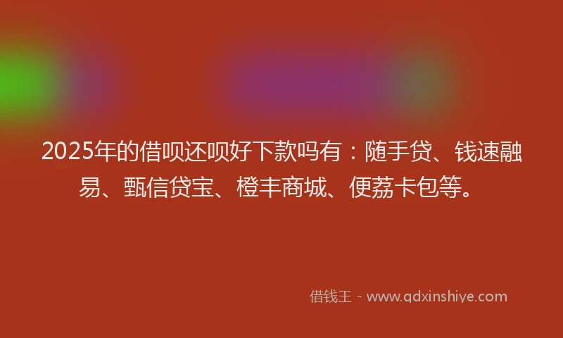 2025年的借呗还呗好下款吗有：随手贷、钱速融易、甄信贷宝、橙丰商城、便荔卡包等。