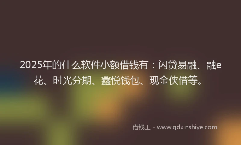 2025年的什么软件小额借钱有：闪贷易融、融e花、时光分期、鑫悦钱包、现金侠借等。