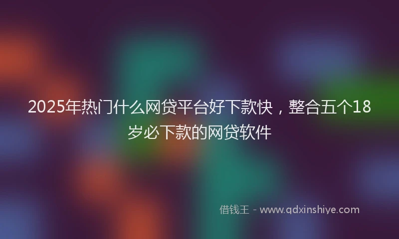 2025年热门什么网贷平台好下款快，整合五个18岁必下款的网贷软件