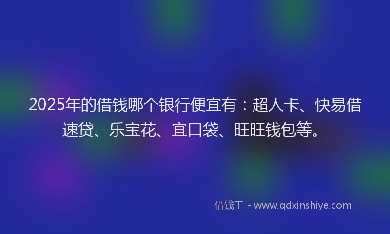 2025年的借钱哪个银行便宜有：超人卡、快易借速贷、乐宝花、宜口袋、旺旺钱包等。