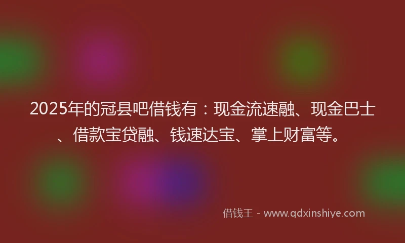 2025年的冠县吧借钱有：现金流速融、现金巴士、借款宝贷融、钱速达宝、掌上财富等。