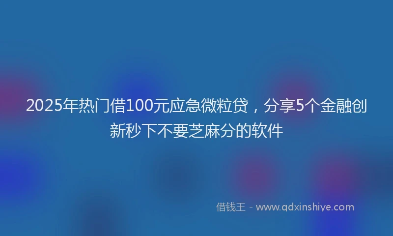 2025年热门借100元应急微粒贷，分享5个金融创新秒下不要芝麻分的软件