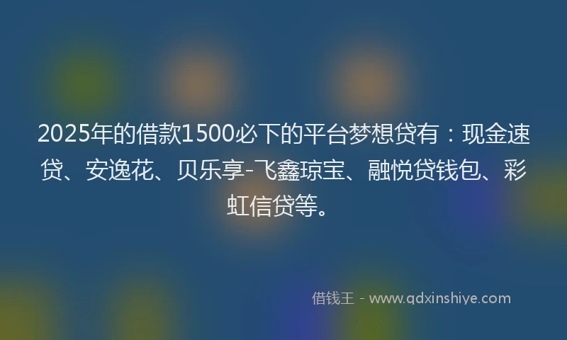 2025年的借款1500必下的平台梦想贷有：现金速贷、安逸花、贝乐享-飞鑫琼宝、融悦贷钱包、彩虹信贷等。