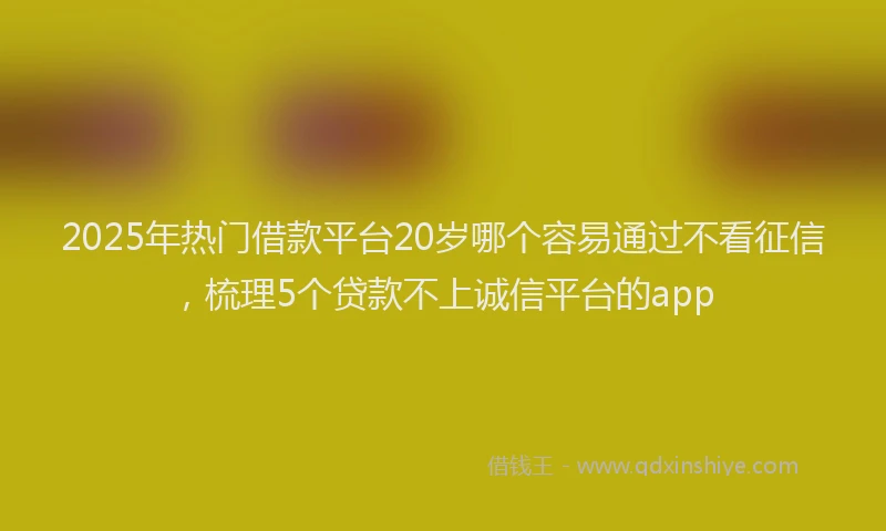 2025年热门借款平台20岁哪个容易通过不看征信，梳理5个贷款不上诚信平台的app