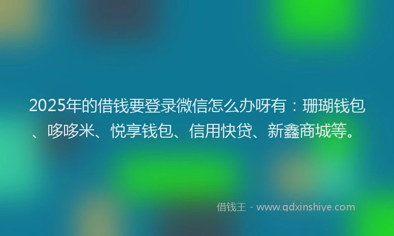 2025年的借钱要登录微信怎么办呀有：珊瑚钱包、哆哆米、悦享钱包、信用快贷、新鑫商城等。