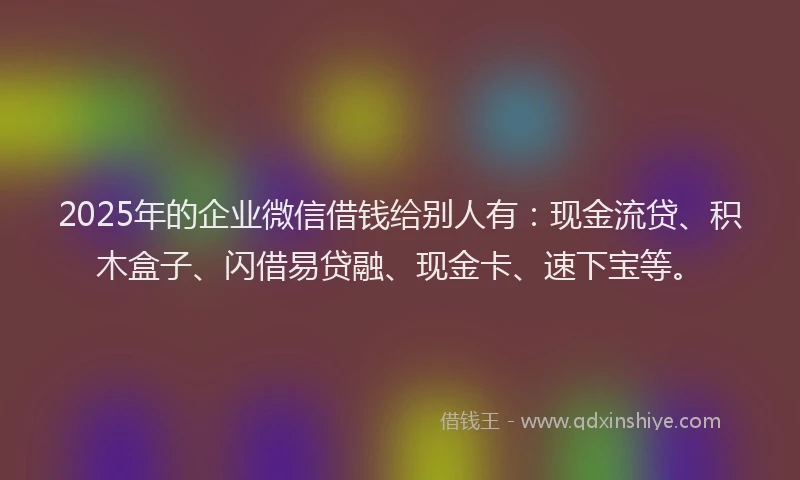 2025年的企业微信借钱给别人有：现金流贷、积木盒子、闪借易贷融、现金卡、速下宝等。